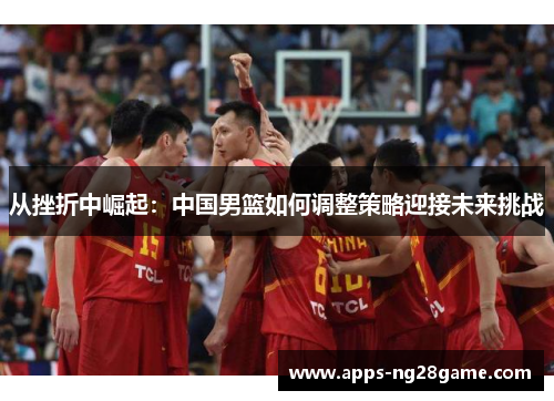 从挫折中崛起：中国男篮如何调整策略迎接未来挑战