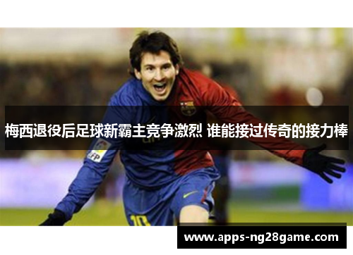 梅西退役后足球新霸主竞争激烈 谁能接过传奇的接力棒