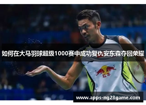 如何在大马羽球超级1000赛中成功复仇安东森夺回荣耀