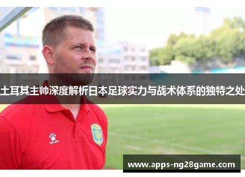 土耳其主帅深度解析日本足球实力与战术体系的独特之处