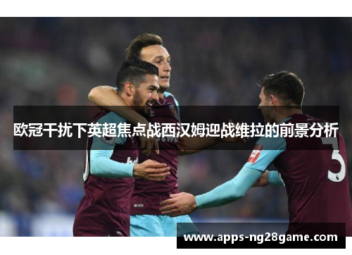 欧冠干扰下英超焦点战西汉姆迎战维拉的前景分析