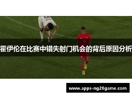 霍伊伦在比赛中错失射门机会的背后原因分析