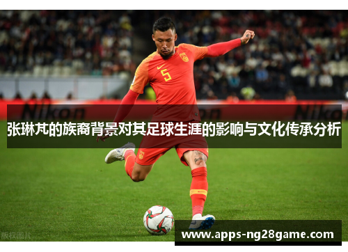 张琳芃的族裔背景对其足球生涯的影响与文化传承分析