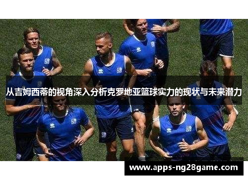 从吉姆西蒂的视角深入分析克罗地亚篮球实力的现状与未来潜力
