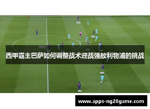 西甲霸主巴萨如何调整战术迎战强敌利物浦的挑战